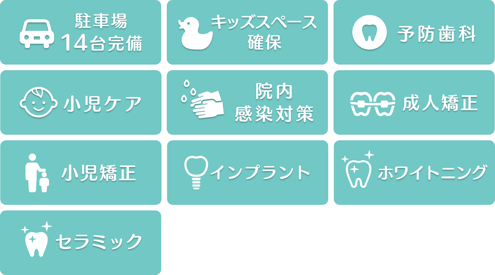 駐車場14台完備・キッズスペース確保・予防歯科・小児ケア・院内感染対策・成人矯正・小児歯科・インプラント・ホワイトニング・セラミック